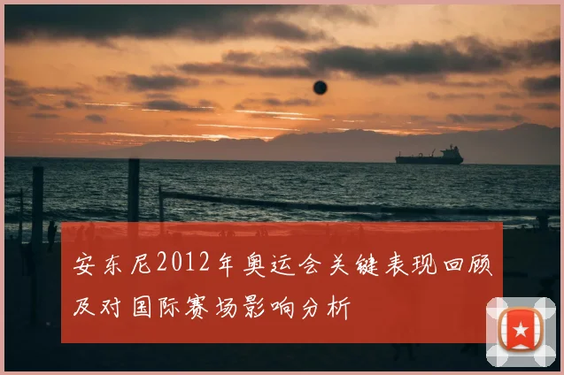 安东尼2012年奥运会关键表现回顾及对国际赛场影响分析