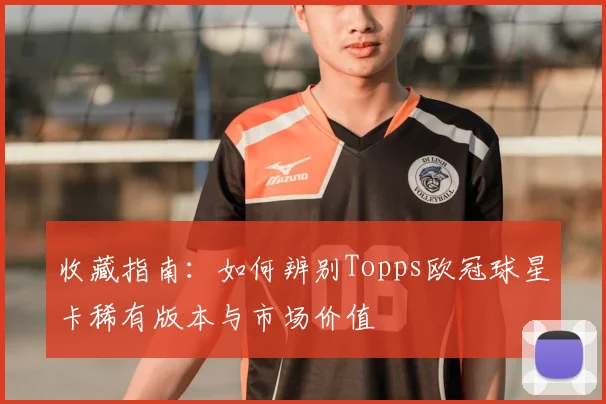 收藏指南：如何辨别Topps欧冠球星卡稀有版本与市场价值