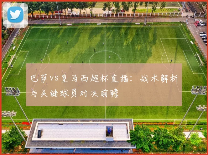 巴萨vs皇马西超杯直播：战术解析与关键球员对决前瞻