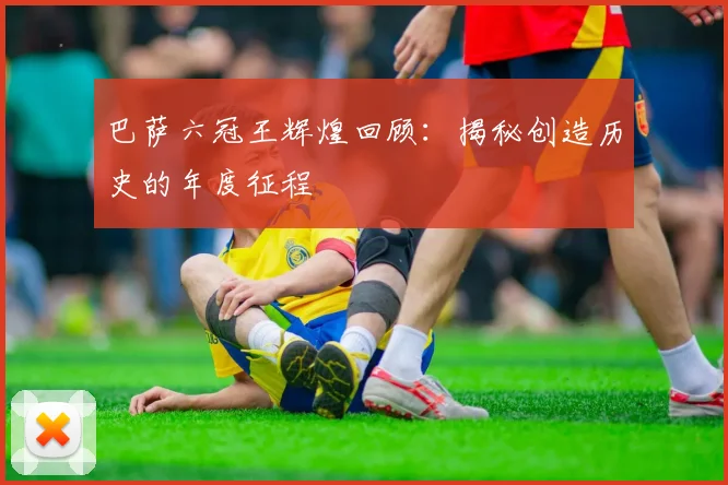 巴萨六冠王辉煌回顾：揭秘创造历史的年度征程